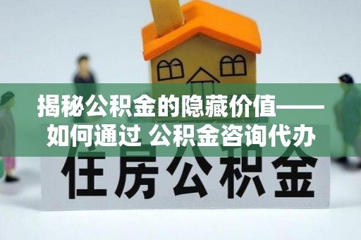 芝罘揭秘公积金的隐藏价值——如何通过 公积金咨询代办提取 优化财富管理