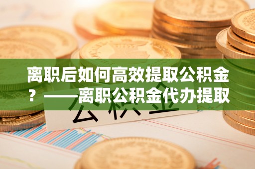 芝罘离职后如何高效提取公积金？——离职公积金代办提取全流程解析