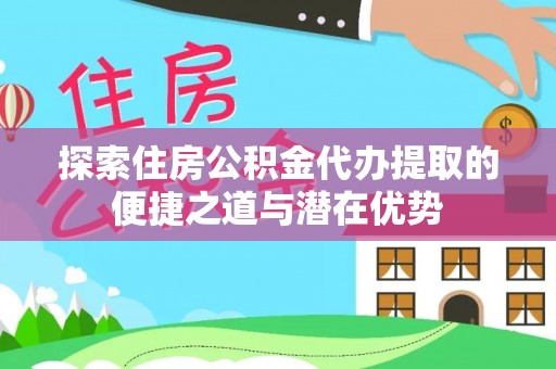 芝罘探索住房公积金代办提取的便捷之道与潜在优势
