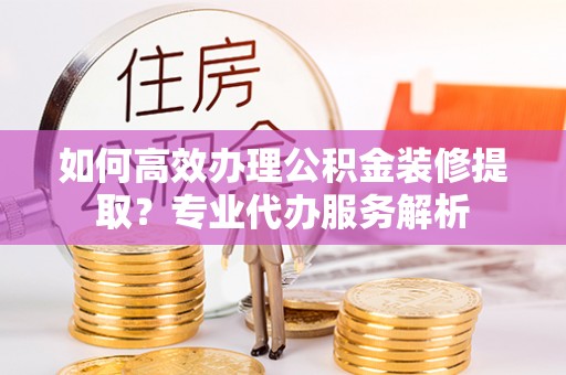 芝罘如何高效办理公积金装修提取？专业代办服务解析