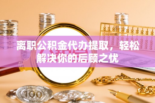 芝罘离职公积金代办提取，轻松解决你的后顾之忧