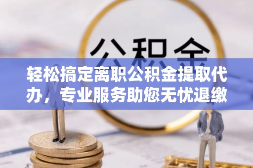 芝罘轻松搞定离职公积金提取代办，专业服务助您无忧退缴