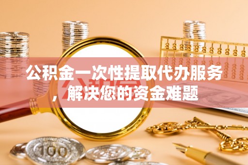 芝罘公积金一次性提取代办服务，解决您的资金难题
