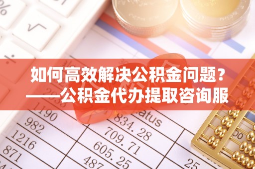 芝罘如何高效解决公积金问题？——公积金代办提取咨询服务指南