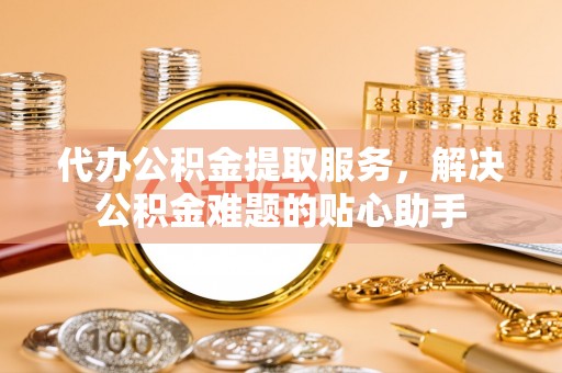 芝罘代办公积金提取服务，解决公积金难题的贴心助手