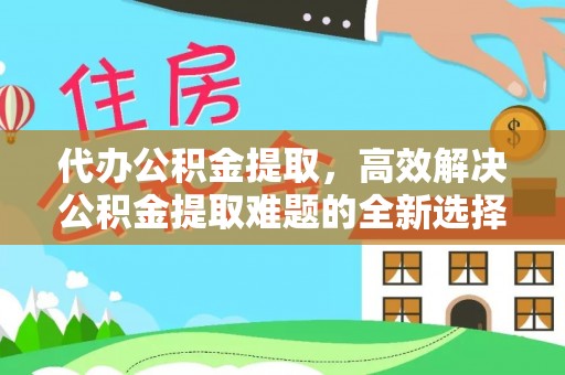 芝罘代办公积金提取，高效解决公积金提取难题的全新选择