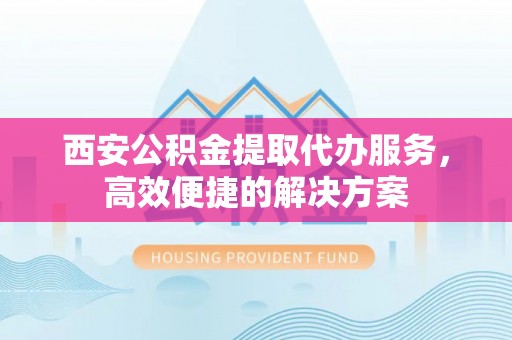 芝罘西安公积金提取代办服务，高效便捷的解决方案