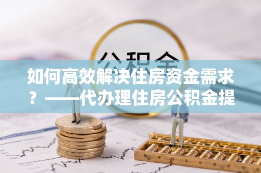 芝罘如何高效解决住房资金需求？——代办理住房公积金提取服务全解析