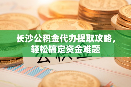 芝罘长沙公积金代办提取攻略，轻松搞定资金难题