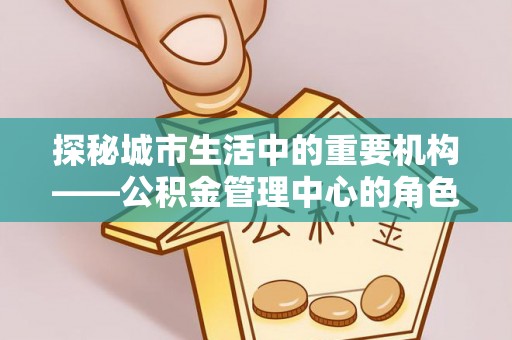 芝罘探秘城市生活中的重要机构——公积金管理中心的角色与意义