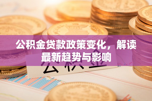 芝罘公积金贷款政策变化，解读最新趋势与影响