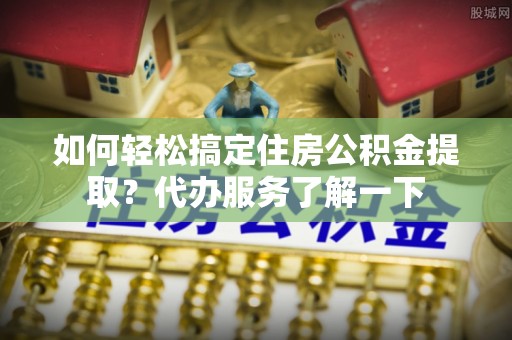 芝罘如何轻松搞定住房公积金提取？代办服务了解一下