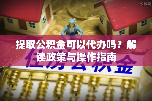 芝罘提取公积金可以代办吗？解读政策与操作指南