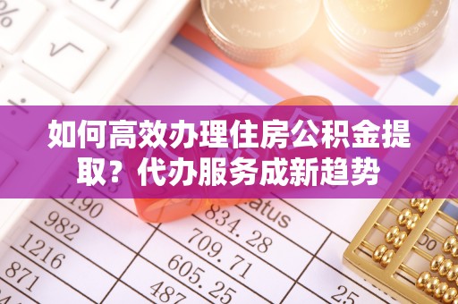 芝罘如何高效办理住房公积金提取？代办服务成新趋势