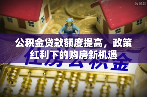 芝罘公积金贷款额度提高，政策红利下的购房新机遇