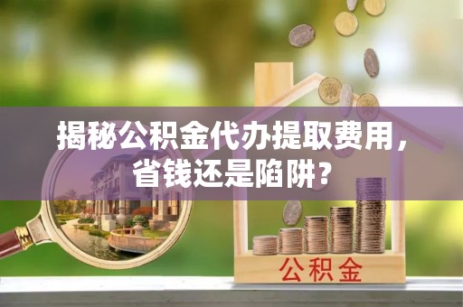 芝罘揭秘公积金代办提取费用，省钱还是陷阱？