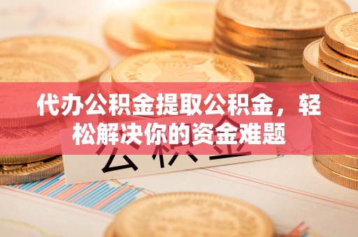 芝罘代办公积金提取公积金，轻松解决你的资金难题