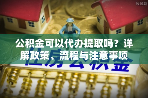 芝罘公积金可以代办提取吗？详解政策、流程与注意事项