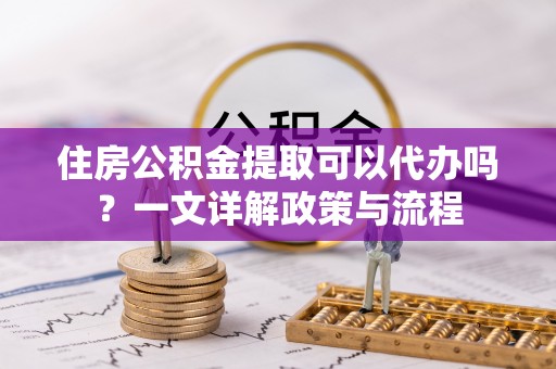 芝罘住房公积金提取可以代办吗？一文详解政策与流程