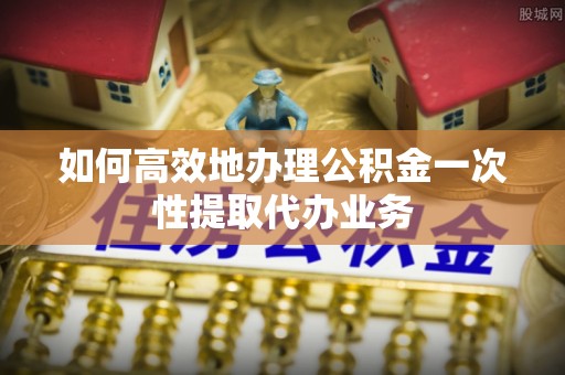 芝罘如何高效地办理公积金一次性提取代办业务
