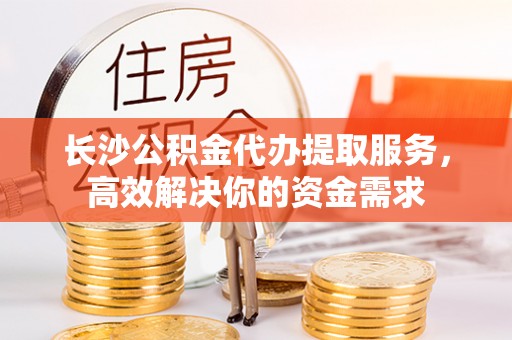 芝罘长沙公积金代办提取服务，高效解决你的资金需求